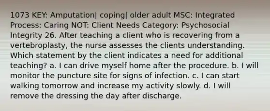 1073 KEY: Amputation| coping| older adult MSC: Integrated Process: Caring NOT: Client Needs Category: Psychosocial Integrity 26. After teaching a client who is recovering from a vertebroplasty, the nurse assesses the clients understanding. Which statement by the client indicates a need for additional teaching? a. I can drive myself home after the procedure. b. I will monitor the puncture site for signs of infection. c. I can start walking tomorrow and increase my activity slowly. d. I will remove the dressing the day after discharge.