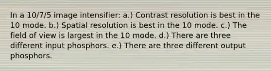 In a 10/7/5 image intensifier: a.) Contrast resolution is best in the 10 mode. b.) Spatial resolution is best in the 10 mode. c.) The field of view is largest in the 10 mode. d.) There are three different input phosphors. e.) There are three different output phosphors.