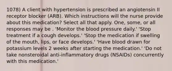 1078) A client with hypertension is prescribed an angiotensin II receptor blocker (ARB). Which instructions will the nurse provide about this medication? Select all that apply. One, some, or all responses may be . 'Monitor the blood pressure daily.' 'Stop treatment if a cough develops.' 'Stop the medication if swelling of the mouth, lips, or face develops.' 'Have blood drawn for potassium levels 2 weeks after starting the medication.' 'Do not take nonsteroidal anti-inflammatory drugs (NSAIDs) concurrently with this medication.'