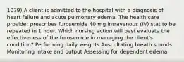 1079) A client is admitted to the hospital with a diagnosis of heart failure and acute pulmonary edema. The health care provider prescribes furosemide 40 mg intravenous (IV) stat to be repeated in 1 hour. Which nursing action will best evaluate the effectiveness of the furosemide in managing the client's condition? Performing daily weights Auscultating breath sounds Monitoring intake and output Assessing for dependent edema