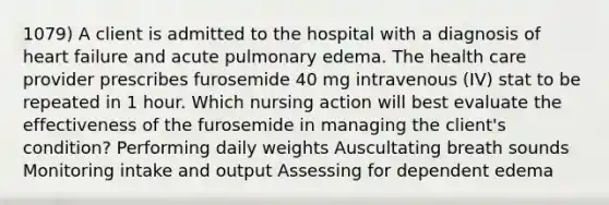 1079) A client is admitted to the hospital with a diagnosis of heart failure and acute pulmonary edema. The health care provider prescribes furosemide 40 mg intravenous (IV) stat to be repeated in 1 hour. Which nursing action will best evaluate the effectiveness of the furosemide in managing the client's condition? Performing daily weights Auscultating breath sounds Monitoring intake and output Assessing for dependent edema