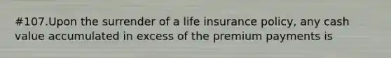 #107.Upon the surrender of a life insurance policy, any cash value accumulated in excess of the premium payments is