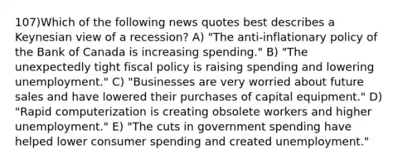 107)Which of the following news quotes best describes a Keynesian view of a recession? A) "The anti-inflationary policy of the Bank of Canada is increasing spending." B) "The unexpectedly tight <a href='https://www.questionai.com/knowledge/kPTgdbKdvz-fiscal-policy' class='anchor-knowledge'>fiscal policy</a> is raising spending and lowering unemployment." C) "Businesses are very worried about future sales and have lowered their purchases of capital equipment." D) "Rapid computerization is creating obsolete workers and higher unemployment." E) "The cuts in government spending have helped lower consumer spending and created unemployment."