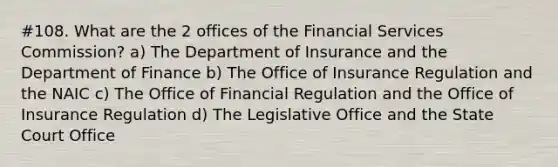 #108. What are the 2 offices of the Financial Services Commission? a) The Department of Insurance and the Department of Finance b) The Office of Insurance Regulation and the NAIC c) The Office of Financial Regulation and the Office of Insurance Regulation d) The Legislative Office and the State Court Office