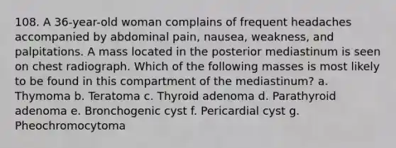 108. A 36-year-old woman complains of frequent headaches accompanied by abdominal pain, nausea, weakness, and palpitations. A mass located in the posterior mediastinum is seen on chest radiograph. Which of the following masses is most likely to be found in this compartment of the mediastinum? a. Thymoma b. Teratoma c. Thyroid adenoma d. Parathyroid adenoma e. Bronchogenic cyst f. Pericardial cyst g. Pheochromocytoma