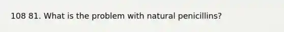 108 81. What is the problem with natural penicillins?