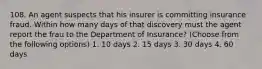 108. An agent suspects that his insurer is committing insurance fraud. Within how many days of that discovery must the agent report the frau to the Department of Insurance? (Choose from the following options) 1. 10 days 2. 15 days 3. 30 days 4. 60 days