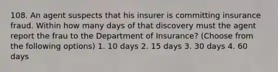 108. An agent suspects that his insurer is committing insurance fraud. Within how many days of that discovery must the agent report the frau to the Department of Insurance? (Choose from the following options) 1. 10 days 2. 15 days 3. 30 days 4. 60 days