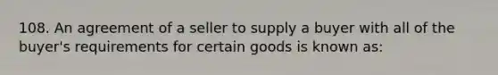 108. An agreement of a seller to supply a buyer with all of the buyer's requirements for certain goods is known as: