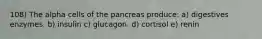 108) The alpha cells of the pancreas produce: a) digestives enzymes. b) insulin c) glucagon. d) cortisol e) renin