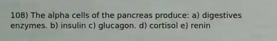 108) The alpha cells of the pancreas produce: a) digestives enzymes. b) insulin c) glucagon. d) cortisol e) renin