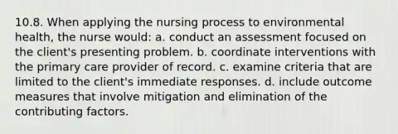 10.8. When applying the nursing process to environmental health, the nurse would: a. conduct an assessment focused on the client's presenting problem. b. coordinate interventions with the primary care provider of record. c. examine criteria that are limited to the client's immediate responses. d. include outcome measures that involve mitigation and elimination of the contributing factors.