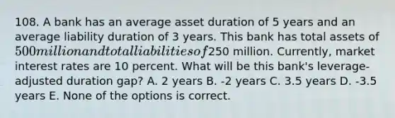 108. A bank has an average asset duration of 5 years and an average liability duration of 3 years. This bank has total assets of 500 million and total liabilities of250 million. Currently, market interest rates are 10 percent. What will be this bank's leverage-adjusted duration gap? A. 2 years B. -2 years C. 3.5 years D. -3.5 years E. None of the options is correct.