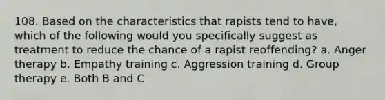 108. Based on the characteristics that rapists tend to have, which of the following would you specifically suggest as treatment to reduce the chance of a rapist reoffending? a. Anger therapy b. Empathy training c. Aggression training d. Group therapy e. Both B and C