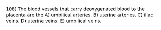 108) The blood vessels that carry deoxygenated blood to the placenta are the A) umbilical arteries. B) uterine arteries. C) iliac veins. D) uterine veins. E) umbilical veins.