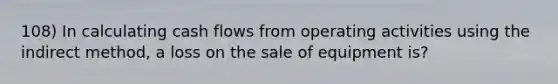 108) In calculating cash flows from operating activities using the indirect method, a loss on the sale of equipment is?