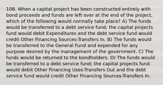 108. When a capital project has been constructed entirely with bond proceeds and funds are left over at the end of the project, which of the following would normally take place? A) The funds would be transferred to a debt service fund; the capital projects fund would debit Expenditures and the debt service fund would credit Other Financing Sources-Transfers In. B) The funds would be transferred to the General Fund and expended for any purpose desired by the management of the government. C) The funds would be returned to the bondholders. D) The funds would be transferred to a debt service fund; the capital projects fund would debit Other Financing Uses-Transfers Out and the debt service fund would credit Other Financing Sources-Transfers In.