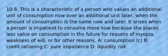 10-8. This is a characteristic of a person who values an additional unit of consumption now over an additional unit later, when the amount of consumption is the same now and later. It arises when a person is impatient to consume more now because she places less value on consumption in the future for reasons of myopia, weakness of will, or for other reasons. A: consumption (c) B: credit rationing C: pure impatience D: liquidity risk