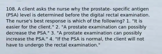 108. A client asks the nurse why the prostate- specific antigen (PSA) level is determined before the digital rectal examination. The nurse's best response is which of the following? 1. "It is easier for the client." 2. "A prostate examination can possibly decrease the PSA." 3. "A prostate examination can possibly increase the PSA." 4. "If the PSA is normal, the client will not have to undergo the rectal examination."