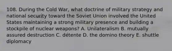 108. During the Cold War, what doctrine of military strategy and national security toward the Soviet Union involved the United States maintaining a strong military presence and building a stockpile of nuclear weapons? A. Unilateralism B. mutually assured destruction C. détente D. the domino theory E. shuttle diplomacy