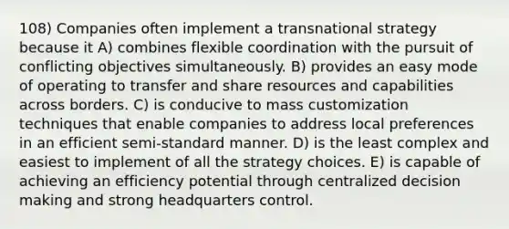 108) Companies often implement a transnational strategy because it A) combines flexible coordination with the pursuit of conflicting objectives simultaneously. B) provides an easy mode of operating to transfer and share resources and capabilities across borders. C) is conducive to mass customization techniques that enable companies to address local preferences in an efficient semi-standard manner. D) is the least complex and easiest to implement of all the strategy choices. E) is capable of achieving an efficiency potential through centralized decision making and strong headquarters control.