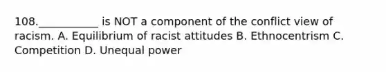 108.___________ is NOT a component of the conflict view of racism. A. Equilibrium of racist attitudes B. Ethnocentrism C. Competition D. Unequal power