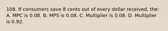 108. If consumers save 8 cents out of every dollar received, the: A. MPC is 0.08. B. MPS is 0.08. C. Multiplier is 0.08. D. Multiplier is 0.92.