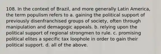 108. In the context of Brazil, and more generally Latin America, the term populism refers to a. gaining the political support of previously disenfranchised groups of society, often through manipulation and demagogic appeals. b. relying upon the political support of regional strongmen to rule. c. promising political elites a specific tax loophole in order to gain their political support. d. all of the above.