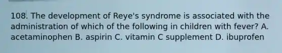 108. The development of Reye's syndrome is associated with the administration of which of the following in children with fever? A. acetaminophen B. aspirin C. vitamin C supplement D. ibuprofen