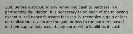 108. Before distributing any remaining cash to partners in a partnership liquidation, it is necessary to do each of the following except a. sell noncash assets for cash. b. recognize a gain or loss on realization. c. allocate the gain or loss to the partners based on their capital balances. d. pay partnership liabilities in cash.