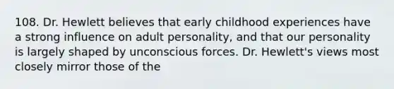 108. Dr. Hewlett believes that early childhood experiences have a strong influence on adult personality, and that our personality is largely shaped by unconscious forces. Dr. Hewlett's views most closely mirror those of the