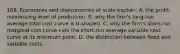 108. Economies and diseconomies of scale explain: A. the profit-maximizing level of production. B. why the firm's long-run average total cost curve is U-shaped. C. why the firm's short-run marginal cost curve cuts the short-run average variable cost curve at its minimum point. D. the distinction between fixed and variable costs.