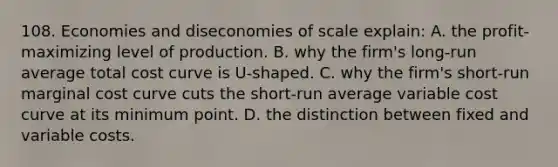 108. Economies and diseconomies of scale explain: A. the profit-maximizing level of production. B. why the firm's long-run average total cost curve is U-shaped. C. why the firm's short-run marginal cost curve cuts the short-run average variable cost curve at its minimum point. D. the distinction between fixed and variable costs.