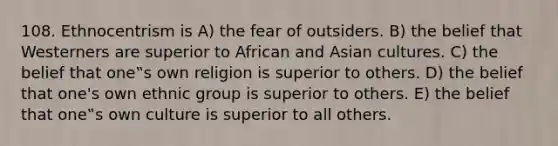 108. Ethnocentrism is A) the fear of outsiders. B) the belief that Westerners are superior to African and Asian cultures. C) the belief that one‟s own religion is superior to others. D) the belief that one's own ethnic group is superior to others. E) the belief that one‟s own culture is superior to all others.