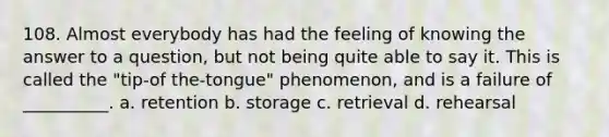 108. Almost everybody has had the feeling of knowing the answer to a question, but not being quite able to say it. This is called the "tip-of the-tongue" phenomenon, and is a failure of __________. a. retention b. storage c. retrieval d. rehearsal