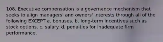 108. Executive compensation is a governance mechanism that seeks to align managers' and owners' interests through all of the following EXCEPT a. bonuses. b. long-term incentives such as stock options. c. salary. d. penalties for inadequate firm performance.