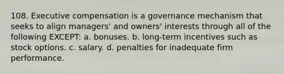 108. Executive compensation is a governance mechanism that seeks to align managers' and owners' interests through all of the following EXCEPT: a. bonuses. b. long-term incentives such as stock options. c. salary. d. penalties for inadequate firm performance.