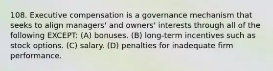 108. Executive compensation is a governance mechanism that seeks to align managers' and owners' interests through all of the following EXCEPT: (A) bonuses. (B) long-term incentives such as stock options. (C) salary. (D) penalties for inadequate firm performance.