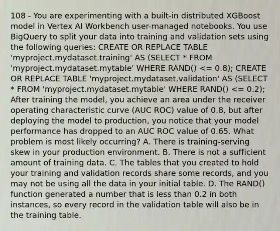 108 - You are experimenting with a built-in distributed XGBoost model in Vertex AI Workbench user-managed notebooks. You use BigQuery to split your data into training and validation sets using the following queries: CREATE OR REPLACE TABLE 'myproject.mydataset.training' AS (SELECT * FROM 'myproject.mydataset.mytable' WHERE RAND() <= 0.8); CREATE OR REPLACE TABLE 'myproject.mydataset.validation' AS (SELECT * FROM 'myproject.mydataset.mytable' WHERE RAND() <= 0.2); After training the model, you achieve an area under the receiver operating characteristic curve (AUC ROC) value of 0.8, but after deploying the model to production, you notice that your model performance has dropped to an AUC ROC value of 0.65. What problem is most likely occurring? A. There is training-serving skew in your production environment. B. There is not a sufficient amount of training data. C. The tables that you created to hold your training and validation records share some records, and you may not be using all the data in your initial table. D. The RAND() function generated a number that is less than 0.2 in both instances, so every record in the validation table will also be in the training table.