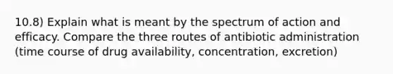 10.8) Explain what is meant by the spectrum of action and efficacy. Compare the three routes of antibiotic administration (time course of drug availability, concentration, excretion)