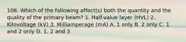 108. Which of the following affect(s) both the quantity and the quality of the primary beam? 1. Half-value layer (HVL) 2. Kilovoltage (kV) 3. Milliamperage (mA) A. 1 only B. 2 only C. 1 and 2 only D. 1, 2 and 3