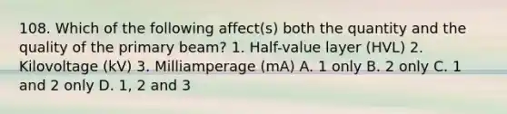 108. Which of the following affect(s) both the quantity and the quality of the primary beam? 1. Half-value layer (HVL) 2. Kilovoltage (kV) 3. Milliamperage (mA) A. 1 only B. 2 only C. 1 and 2 only D. 1, 2 and 3