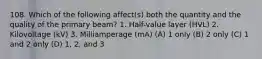 108. Which of the following affect(s) both the quantity and the quality of the primary beam? 1. Half-value layer (HVL) 2. Kilovoltage (kV) 3. Milliamperage (mA) (A) 1 only (B) 2 only (C) 1 and 2 only (D) 1, 2, and 3