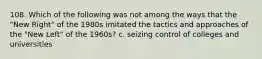 108. Which of the following was not among the ways that the "New Right" of the 1980s imitated the tactics and approaches of the "New Left" of the 1960s? c. seizing control of colleges and universities