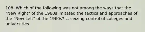 108. Which of the following was not among the ways that the "New Right" of the 1980s imitated the tactics and approaches of the "New Left" of the 1960s? c. seizing control of colleges and universities