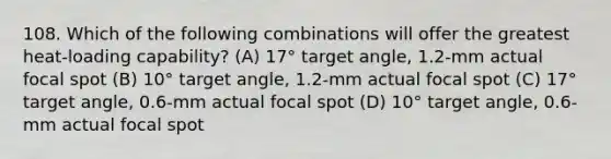 108. Which of the following combinations will offer the greatest heat-loading capability? (A) 17° target angle, 1.2-mm actual focal spot (B) 10° target angle, 1.2-mm actual focal spot (C) 17° target angle, 0.6-mm actual focal spot (D) 10° target angle, 0.6-mm actual focal spot