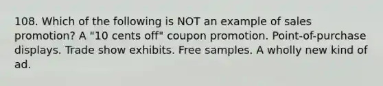 108. Which of the following is NOT an example of sales promotion? A "10 cents off" coupon promotion. Point-of-purchase displays. Trade show exhibits. Free samples. A wholly new kind of ad.