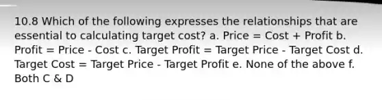 10.8 Which of the following expresses the relationships that are essential to calculating target cost? a. Price = Cost + Profit b. Profit = Price - Cost c. Target Profit = Target Price - Target Cost d. Target Cost = Target Price - Target Profit e. None of the above f. Both C & D