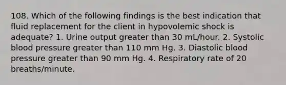 108. Which of the following findings is the best indication that fluid replacement for the client in hypovolemic shock is adequate? 1. Urine output greater than 30 mL/hour. 2. Systolic blood pressure greater than 110 mm Hg. 3. Diastolic blood pressure greater than 90 mm Hg. 4. Respiratory rate of 20 breaths/minute.