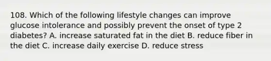 108. Which of the following lifestyle changes can improve glucose intolerance and possibly prevent the onset of type 2 diabetes? A. increase saturated fat in the diet B. reduce fiber in the diet C. increase daily exercise D. reduce stress